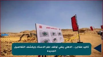 تأكيد مفاجئ.. الأهلي ينفي توقف حفر الاستاد ويكشف التفاصيل الجديدة